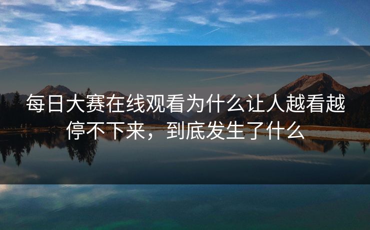 每日大赛在线观看为什么让人越看越停不下来，到底发生了什么