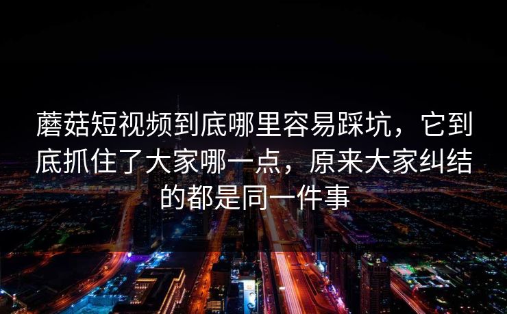 蘑菇短视频到底哪里容易踩坑，它到底抓住了大家哪一点，原来大家纠结的都是同一件事