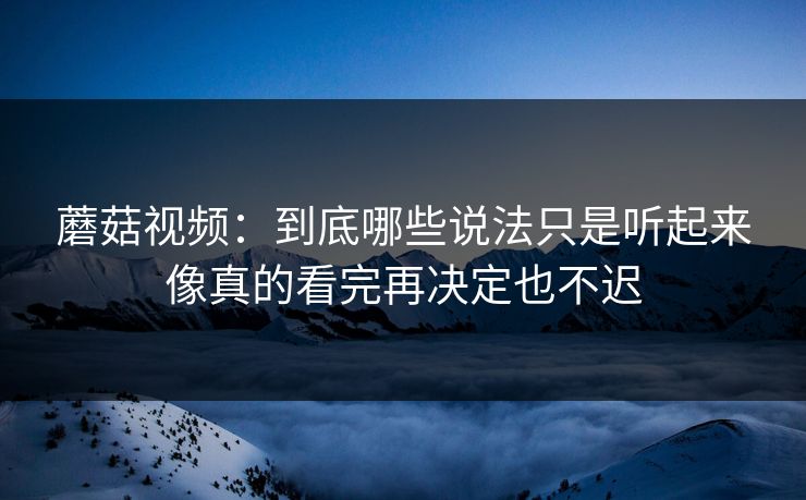 蘑菇视频：到底哪些说法只是听起来像真的看完再决定也不迟