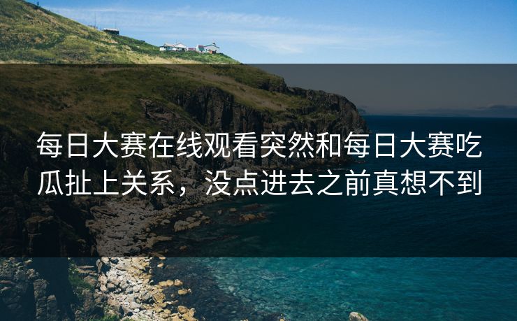 每日大赛在线观看突然和每日大赛吃瓜扯上关系，没点进去之前真想不到