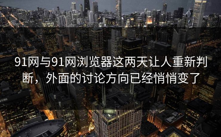 91网与91网浏览器这两天让人重新判断，外面的讨论方向已经悄悄变了