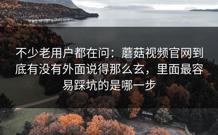 不少老用户都在问：蘑菇视频官网到底有没有外面说得那么玄，里面最容易踩坑的是哪一步