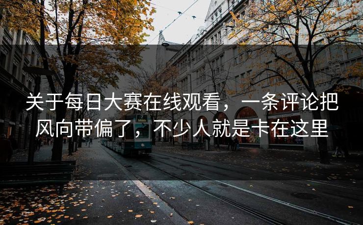关于每日大赛在线观看，一条评论把风向带偏了，不少人就是卡在这里