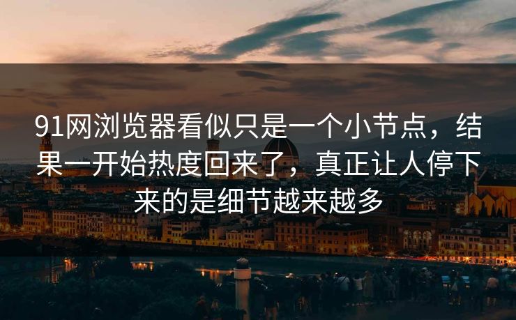 91网浏览器看似只是一个小节点，结果一开始热度回来了，真正让人停下来的是细节越来越多
