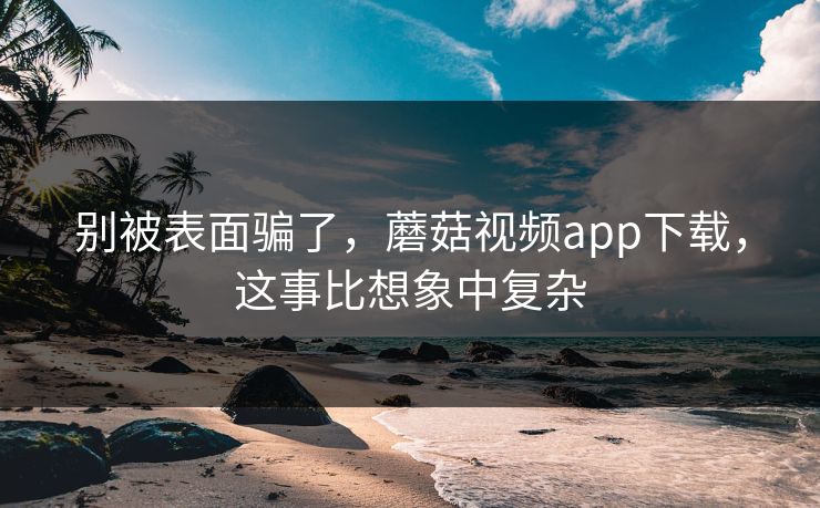 别被表面骗了，蘑菇视频app下载，这事比想象中复杂