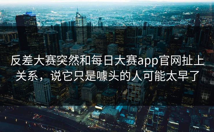 反差大赛突然和每日大赛app官网扯上关系，说它只是噱头的人可能太早了