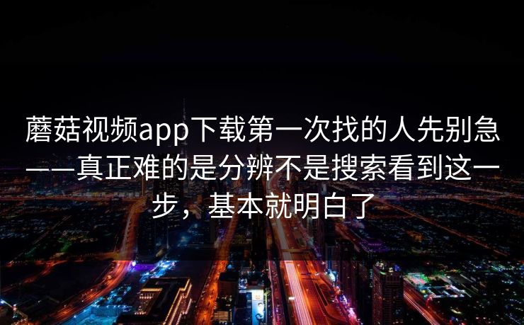 蘑菇视频app下载第一次找的人先别急——真正难的是分辨不是搜索看到这一步，基本就明白了