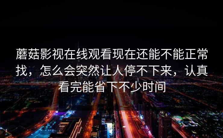 蘑菇影视在线观看现在还能不能正常找，怎么会突然让人停不下来，认真看完能省下不少时间