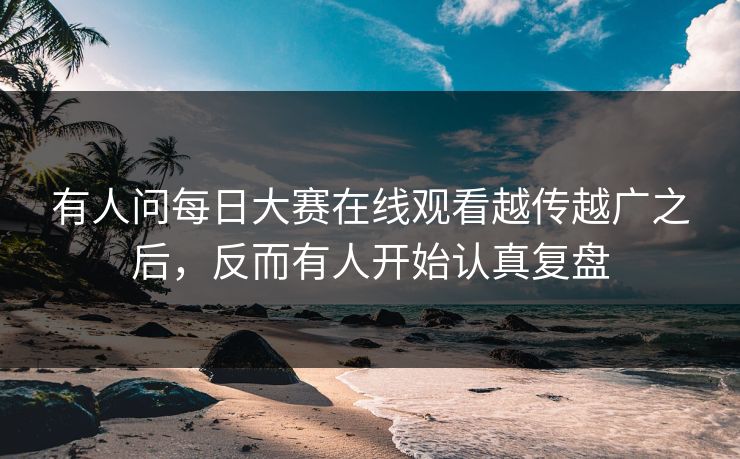 有人问每日大赛在线观看越传越广之后，反而有人开始认真复盘
