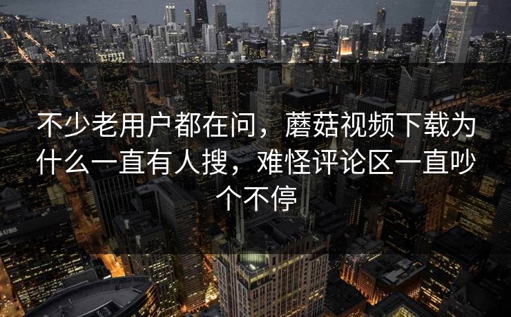不少老用户都在问，蘑菇视频下载为什么一直有人搜，难怪评论区一直吵个不停