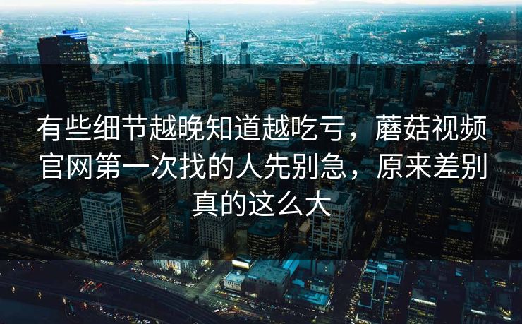 有些细节越晚知道越吃亏，蘑菇视频官网第一次找的人先别急，原来差别真的这么大