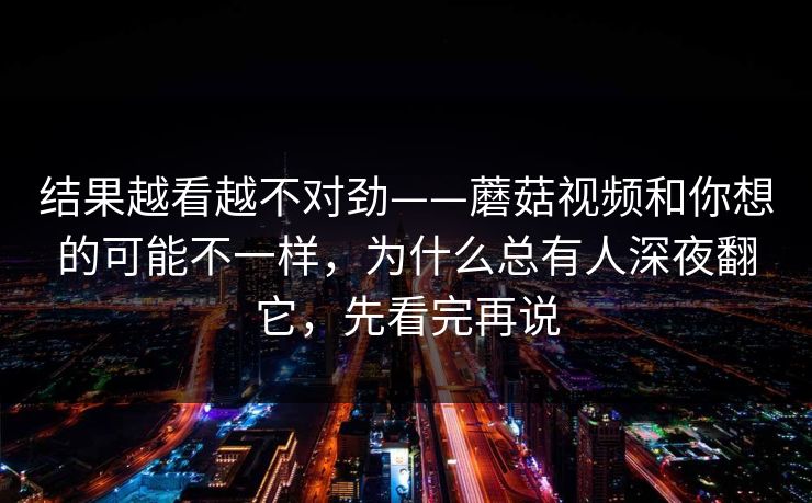 结果越看越不对劲——蘑菇视频和你想的可能不一样，为什么总有人深夜翻它，先看完再说