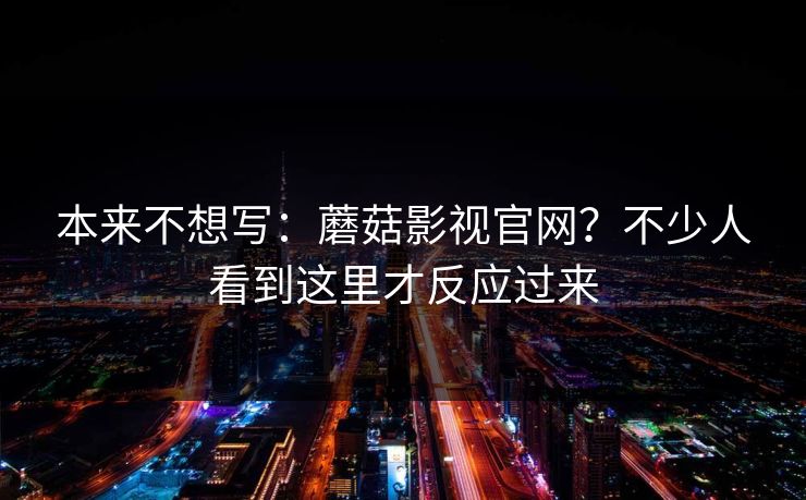 本来不想写：蘑菇影视官网？不少人看到这里才反应过来