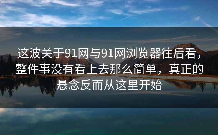 这波关于91网与91网浏览器往后看，整件事没有看上去那么简单，真正的悬念反而从这里开始