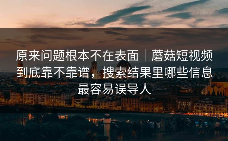 原来问题根本不在表面｜蘑菇短视频到底靠不靠谱，搜索结果里哪些信息最容易误导人