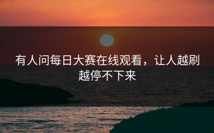有人问每日大赛在线观看，让人越刷越停不下来