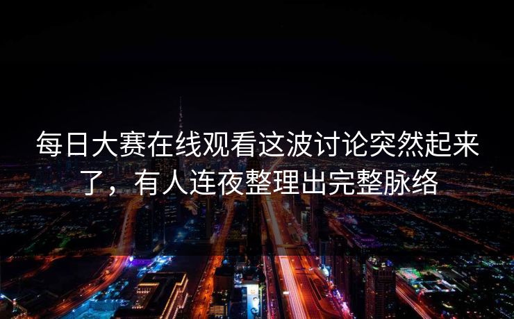 每日大赛在线观看这波讨论突然起来了，有人连夜整理出完整脉络