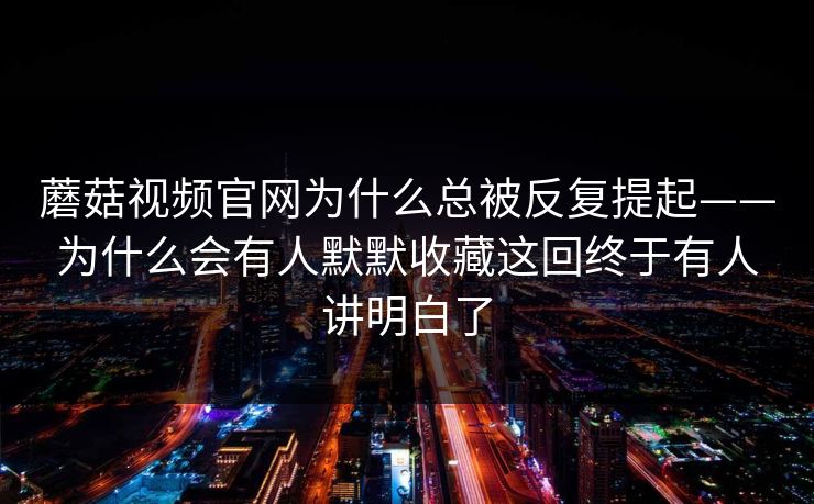 蘑菇视频官网为什么总被反复提起——为什么会有人默默收藏这回终于有人讲明白了