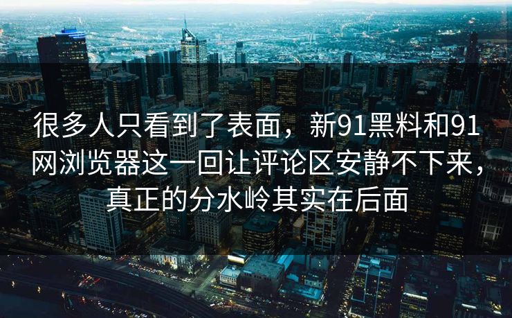 很多人只看到了表面，新91黑料和91网浏览器这一回让评论区安静不下来，真正的分水岭其实在后面