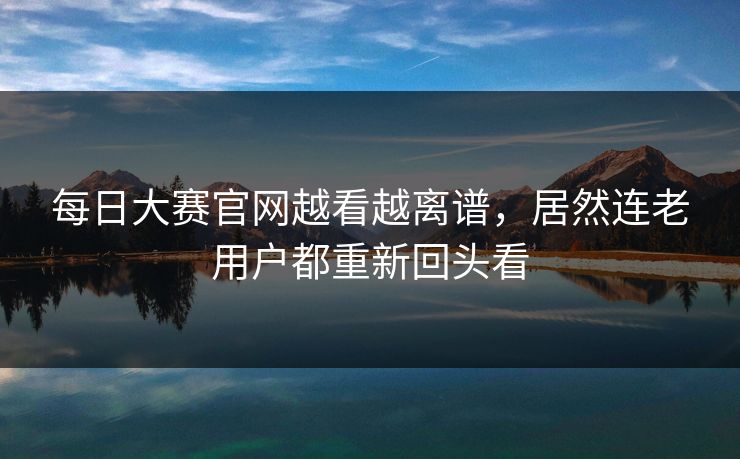 每日大赛官网越看越离谱，居然连老用户都重新回头看