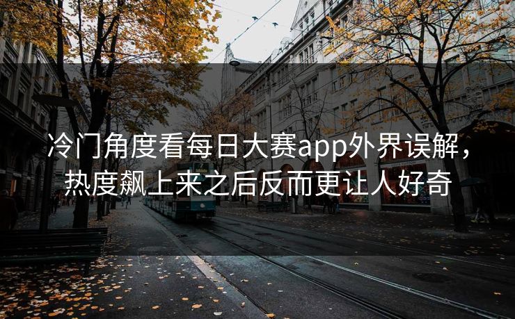 冷门角度看每日大赛app外界误解，热度飙上来之后反而更让人好奇