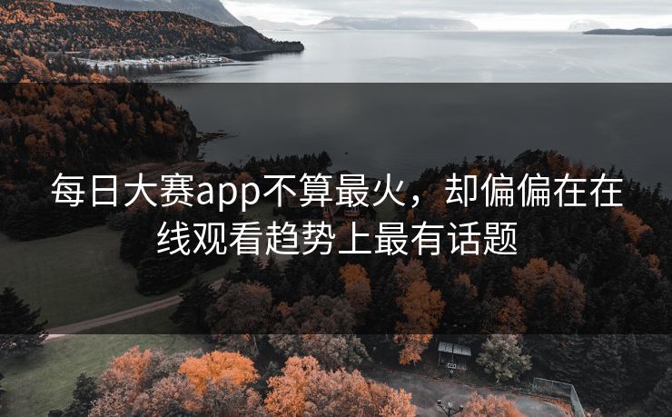 每日大赛app不算最火，却偏偏在在线观看趋势上最有话题