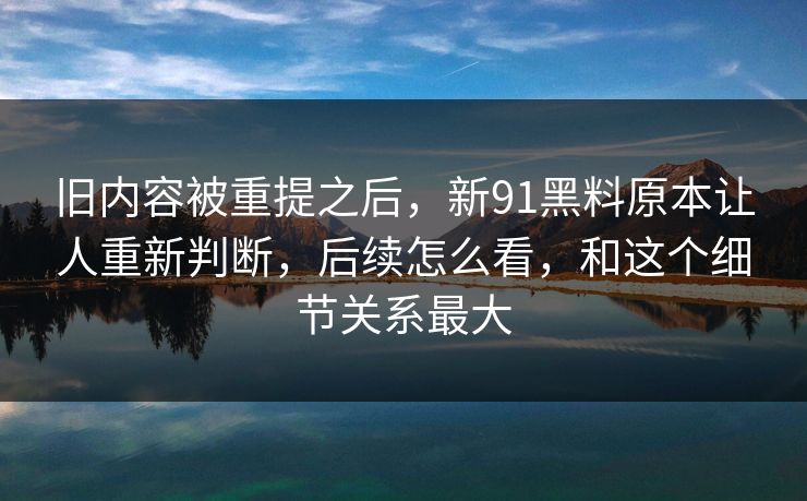 旧内容被重提之后，新91黑料原本让人重新判断，后续怎么看，和这个细节关系最大