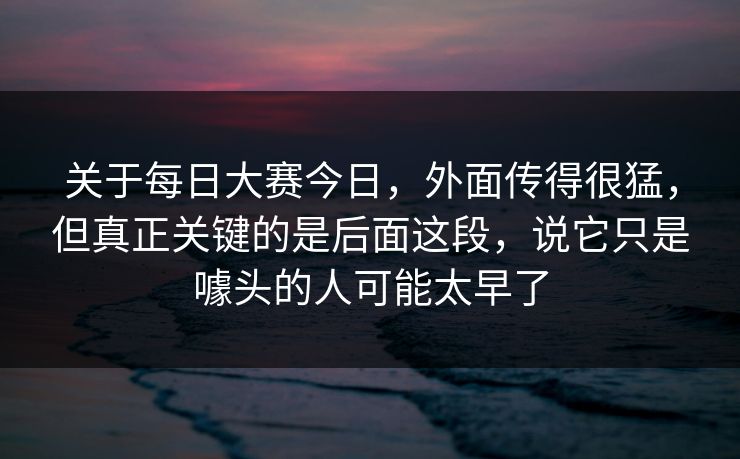 关于每日大赛今日，外面传得很猛，但真正关键的是后面这段，说它只是噱头的人可能太早了