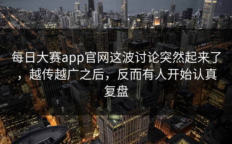 每日大赛app官网这波讨论突然起来了，越传越广之后，反而有人开始认真复盘