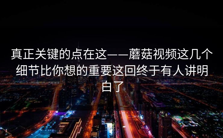 真正关键的点在这——蘑菇视频这几个细节比你想的重要这回终于有人讲明白了