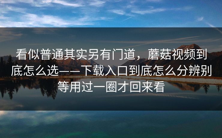 看似普通其实另有门道，蘑菇视频到底怎么选——下载入口到底怎么分辨别等用过一圈才回来看