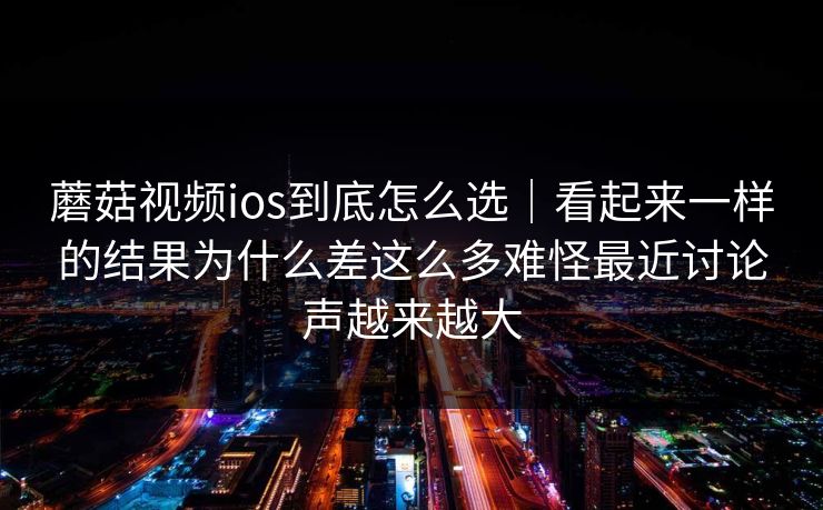 蘑菇视频ios到底怎么选｜看起来一样的结果为什么差这么多难怪最近讨论声越来越大