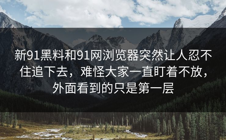 新91黑料和91网浏览器突然让人忍不住追下去，难怪大家一直盯着不放，外面看到的只是第一层