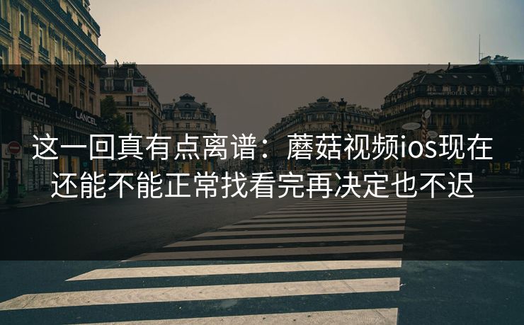 这一回真有点离谱：蘑菇视频ios现在还能不能正常找看完再决定也不迟