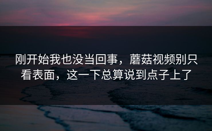 刚开始我也没当回事，蘑菇视频别只看表面，这一下总算说到点子上了