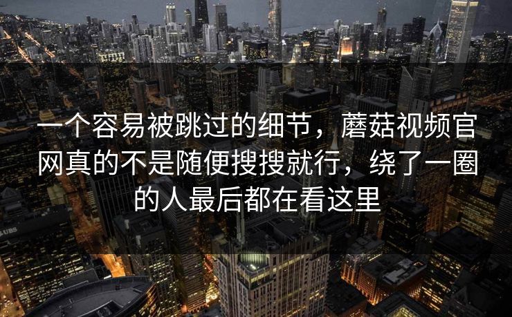 一个容易被跳过的细节，蘑菇视频官网真的不是随便搜搜就行，绕了一圈的人最后都在看这里