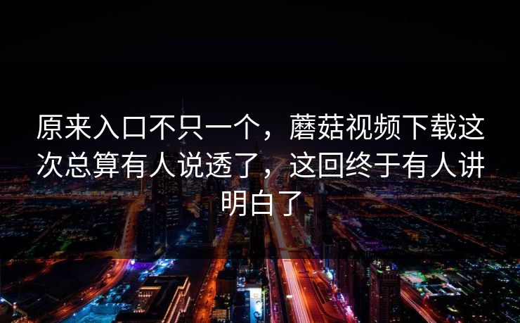 原来入口不只一个，蘑菇视频下载这次总算有人说透了，这回终于有人讲明白了