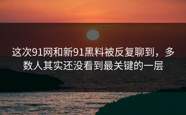 这次91网和新91黑料被反复聊到，多数人其实还没看到最关键的一层