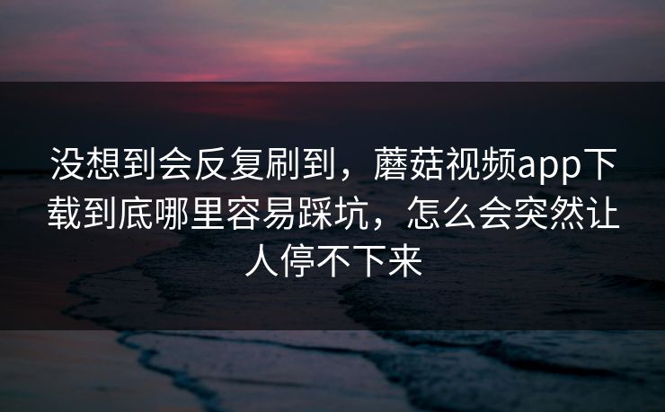 没想到会反复刷到，蘑菇视频app下载到底哪里容易踩坑，怎么会突然让人停不下来