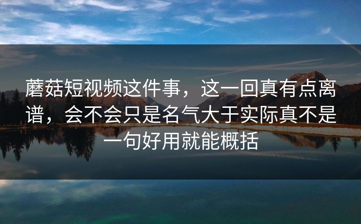 蘑菇短视频这件事，这一回真有点离谱，会不会只是名气大于实际真不是一句好用就能概括