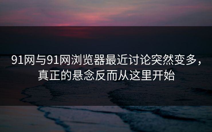91网与91网浏览器最近讨论突然变多，真正的悬念反而从这里开始