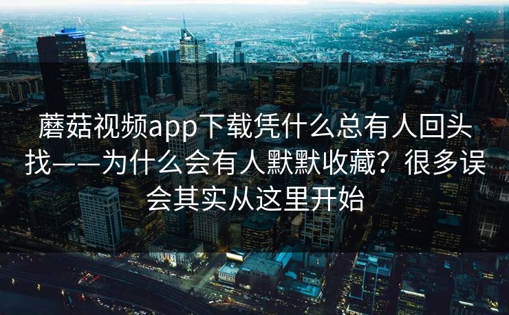 蘑菇视频app下载凭什么总有人回头找——为什么会有人默默收藏？很多误会其实从这里开始