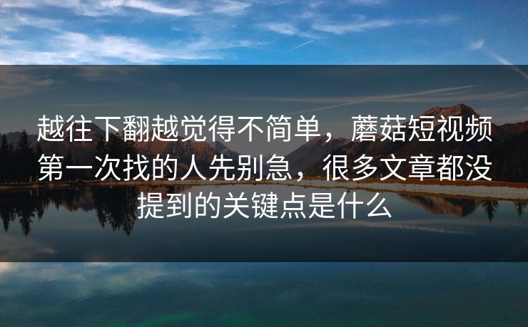 越往下翻越觉得不简单，蘑菇短视频第一次找的人先别急，很多文章都没提到的关键点是什么
