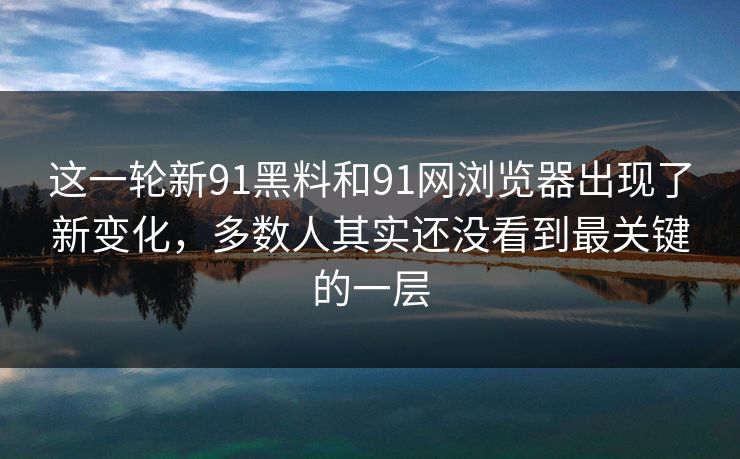 这一轮新91黑料和91网浏览器出现了新变化，多数人其实还没看到最关键的一层