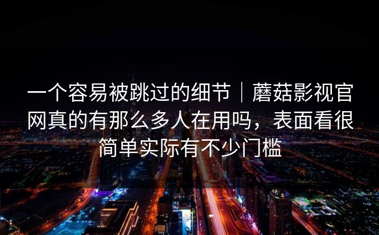 一个容易被跳过的细节｜蘑菇影视官网真的有那么多人在用吗，表面看很简单实际有不少门槛