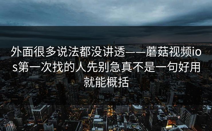 外面很多说法都没讲透——蘑菇视频ios第一次找的人先别急真不是一句好用就能概括