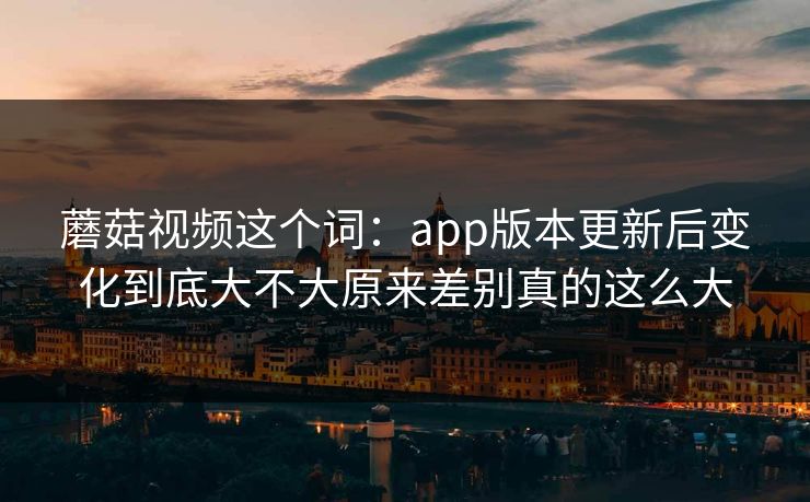 蘑菇视频这个词：app版本更新后变化到底大不大原来差别真的这么大
