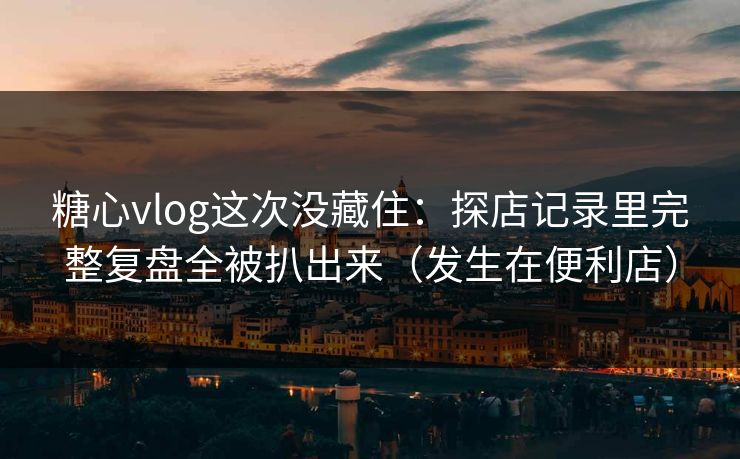 糖心vlog这次没藏住：探店记录里完整复盘全被扒出来（发生在便利店）