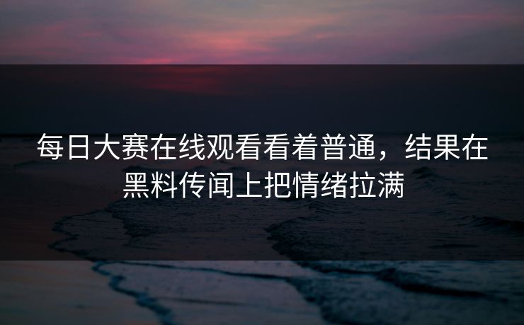 每日大赛在线观看看着普通，结果在黑料传闻上把情绪拉满