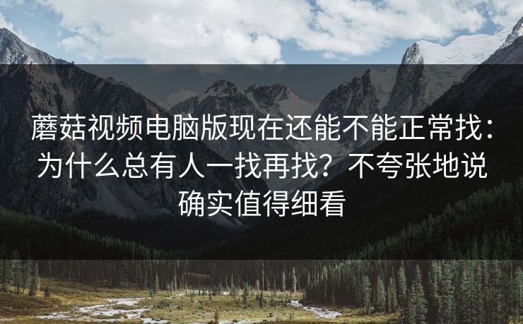 蘑菇视频电脑版现在还能不能正常找：为什么总有人一找再找？不夸张地说确实值得细看